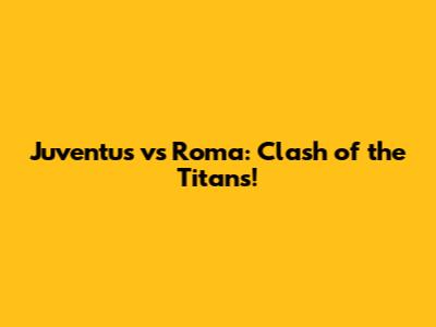Juventus vs Roma: Clash of the Titans!
