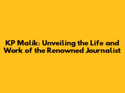 KP Malik: Unveiling the Life and Work of the Renowned Journalist