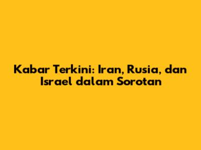 Kabar Terkini: Iran, Rusia, dan Israel dalam Sorotan