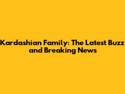 Kardashian Family: The Latest Buzz and Breaking News