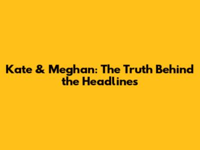 Kate & Meghan: The Truth Behind the Headlines