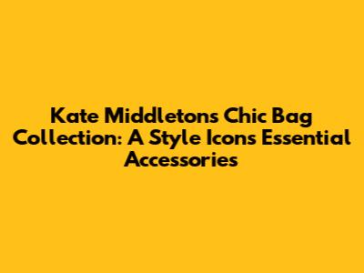 Kate Middleton's Chic Bag Collection: A Style Icon's Essential Accessories