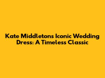 Kate Middleton's Iconic Wedding Dress: A Timeless Classic