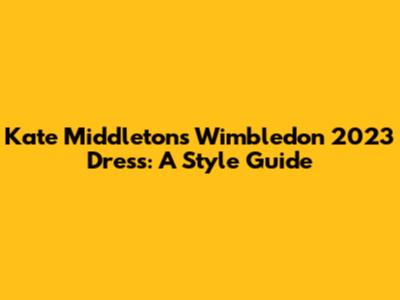 Kate Middleton's Wimbledon 2023 Dress: A Style Guide