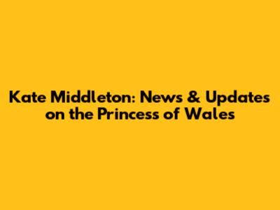 Kate Middleton: News & Updates on the Princess of Wales