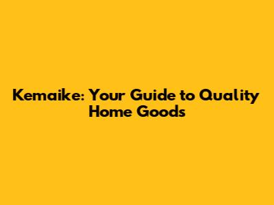 Kemaike: Your Guide to Quality Home Goods