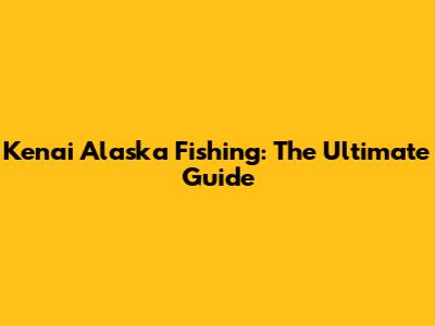 Kenai Alaska Fishing: The Ultimate Guide