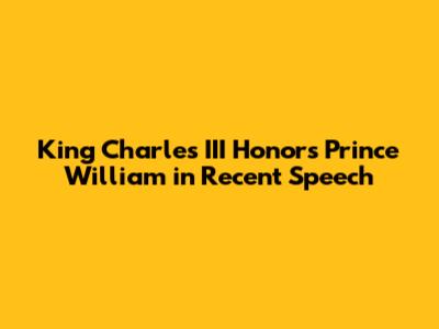 King Charles III Honors Prince William in Recent Speech