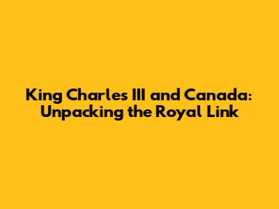 King Charles III and Canada: Unpacking the Royal Link
