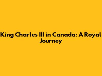 King Charles III in Canada: A Royal Journey