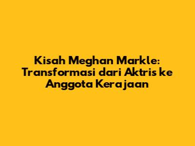 Kisah Meghan Markle: Transformasi dari Aktris ke Anggota Kerajaan