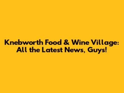 Knebworth Food & Wine Village: All the Latest News, Guys!