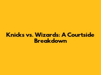 Knicks vs. Wizards: A Courtside Breakdown