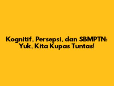 Kognitif, Persepsi, dan SBMPTN: Yuk, Kita Kupas Tuntas!