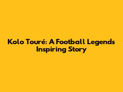 Kolo Touré: A Football Legend's Inspiring Story