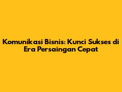 Komunikasi Bisnis: Kunci Sukses di Era Persaingan Cepat