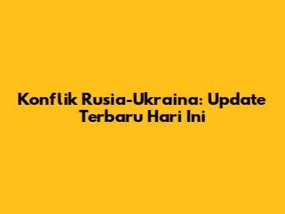 Konflik Rusia-Ukraina: Update Terbaru Hari Ini