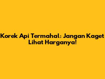 Korek Api Termahal: Jangan Kaget Lihat Harganya!