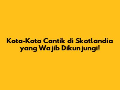 Kota-Kota Cantik di Skotlandia yang Wajib Dikunjungi!