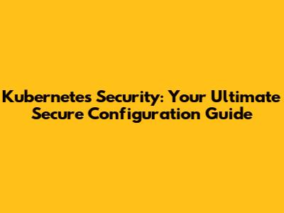 Kubernetes Security: Your Ultimate Secure Configuration Guide