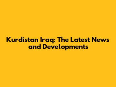 Kurdistan Iraq: The Latest News and Developments