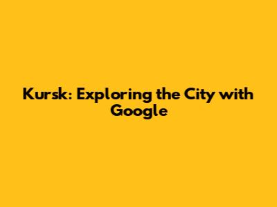 Kursk: Exploring the City with Google