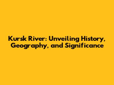 Kursk River: Unveiling History, Geography, and Significance