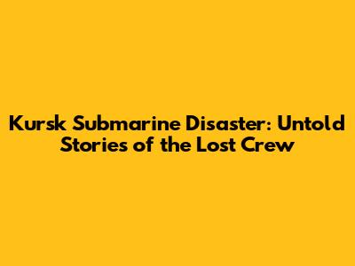 Kursk Submarine Disaster: Untold Stories of the Lost Crew