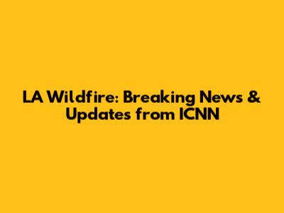 LA Wildfire: Breaking News & Updates from ICNN