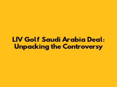 LIV Golf Saudi Arabia Deal: Unpacking the Controversy