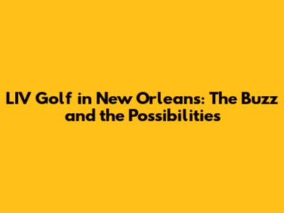 LIV Golf in New Orleans: The Buzz and the Possibilities