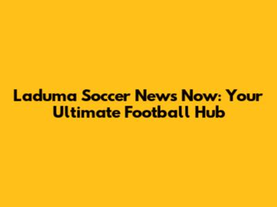 Laduma Soccer News Now: Your Ultimate Football Hub