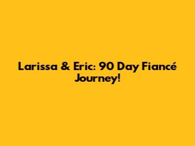 Larissa & Eric: 90 Day Fiancé Journey!
