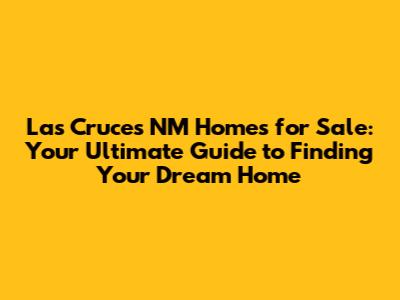 Las Cruces NM Homes for Sale: Your Ultimate Guide to Finding Your Dream Home