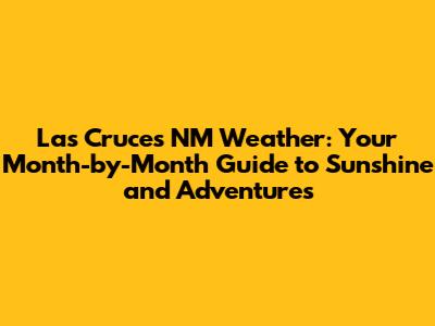 Las Cruces NM Weather: Your Month-by-Month Guide to Sunshine and Adventures