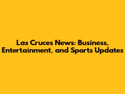 Las Cruces News: Business, Entertainment, and Sports Updates