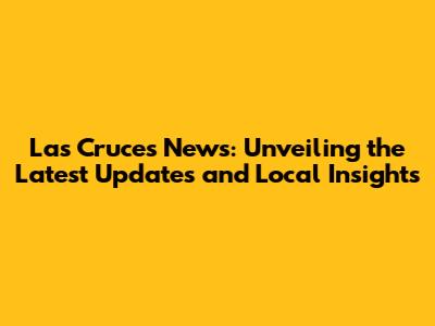 Las Cruces News: Unveiling the Latest Updates and Local Insights