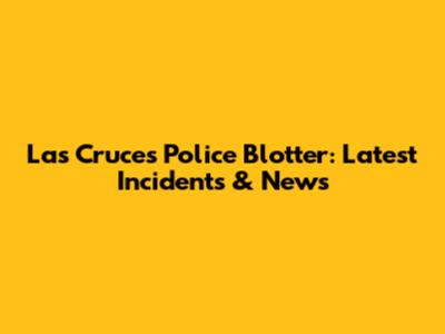 Las Cruces Police Blotter: Latest Incidents & News