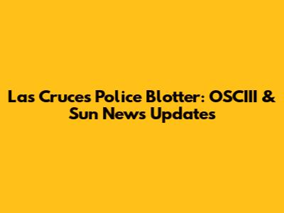 Las Cruces Police Blotter: OSCIII & Sun News Updates