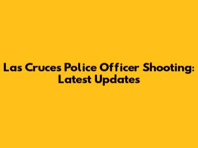 Las Cruces Police Officer Shooting: Latest Updates