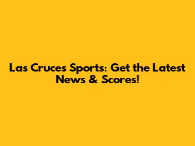 Las Cruces Sports: Get the Latest News & Scores!