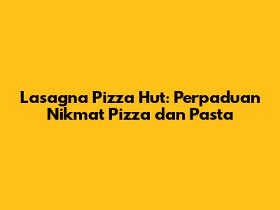 Lasagna Pizza Hut: Perpaduan Nikmat Pizza dan Pasta