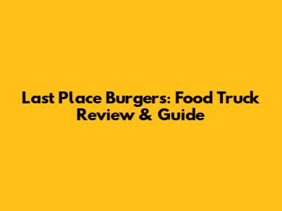 Last Place Burgers: Food Truck Review & Guide