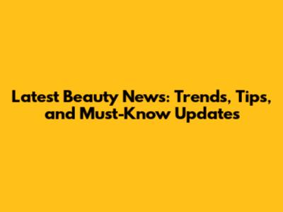 Latest Beauty News: Trends, Tips, and Must-Know Updates