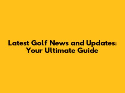 Latest Golf News and Updates: Your Ultimate Guide