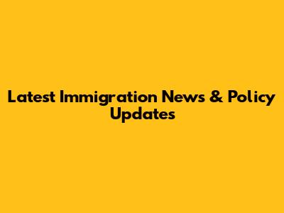 Latest Immigration News & Policy Updates
