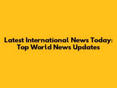 Latest International News Today: Top World News Updates