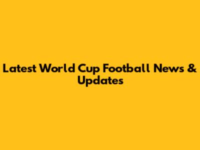 Latest World Cup Football News & Updates