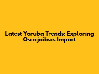 Latest Yoruba Trends: Exploring Oscajaibsc's Impact