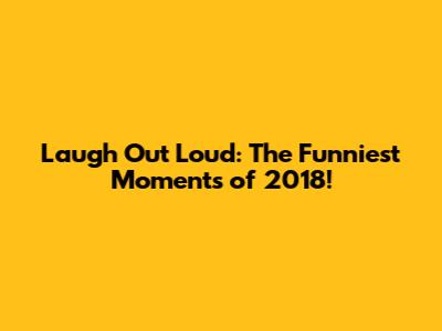 Laugh Out Loud: The Funniest Moments of 2018!